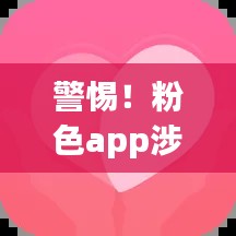 警惕!粉色app涉黄风险警示,免费下载但需谨慎