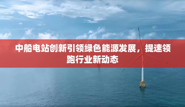 中船电站创新引领绿色能源发展,提速领跑行业新动态