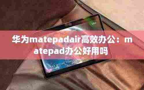 华为matepadair高效办公：matepad办公好用吗 