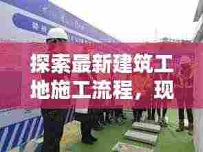 探索最新建筑工地施工流程，现代化施工视频揭秘今日工地实况