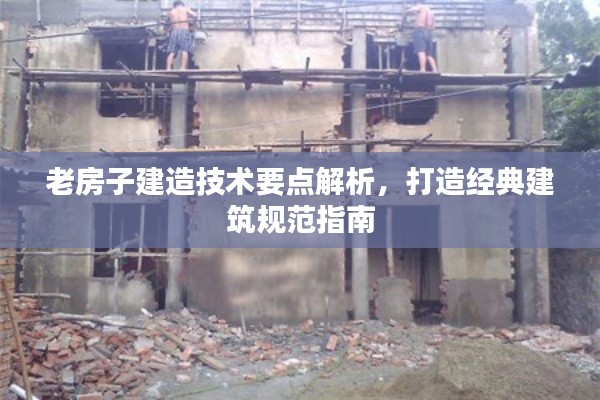 老房子建造技术要点解析,打造经典建筑规范指南