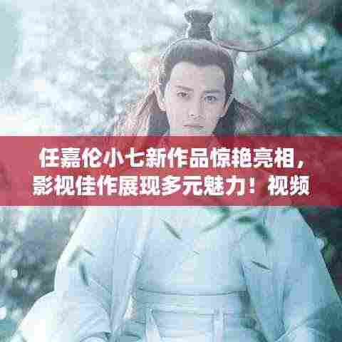 任嘉伦小七新作品惊艳亮相,影视佳作展现多元魅力!视频抢先看!