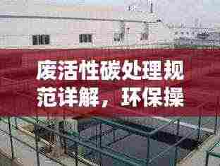 废活性碳处理规范详解,环保操作指南