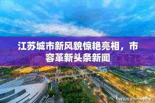 江苏城市新风貌惊艳亮相，市容革新头条新闻