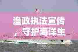 渔政执法宣传,守护海洋生态的关键行动
