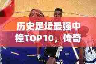 历史足坛最强中锋TOP10，传奇巨星榜单！