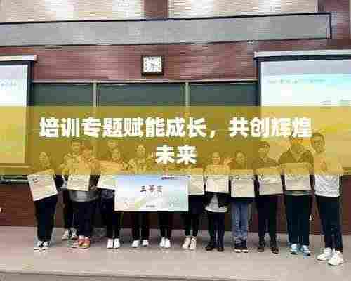 培训专题赋能成长,共创辉煌未来