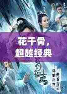 花千骨,超越经典的仙侠魅力,引领新世代视觉盛宴!
