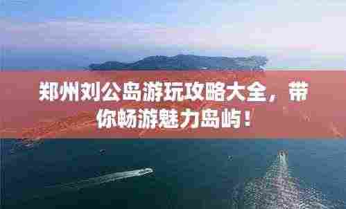 郑州刘公岛游玩攻略大全,带你畅游魅力岛屿!
