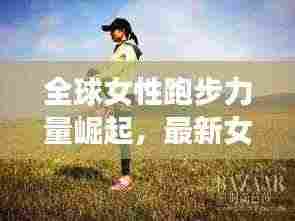 全球女性跑步力量崛起,最新女生跑步排名榜单揭晓!